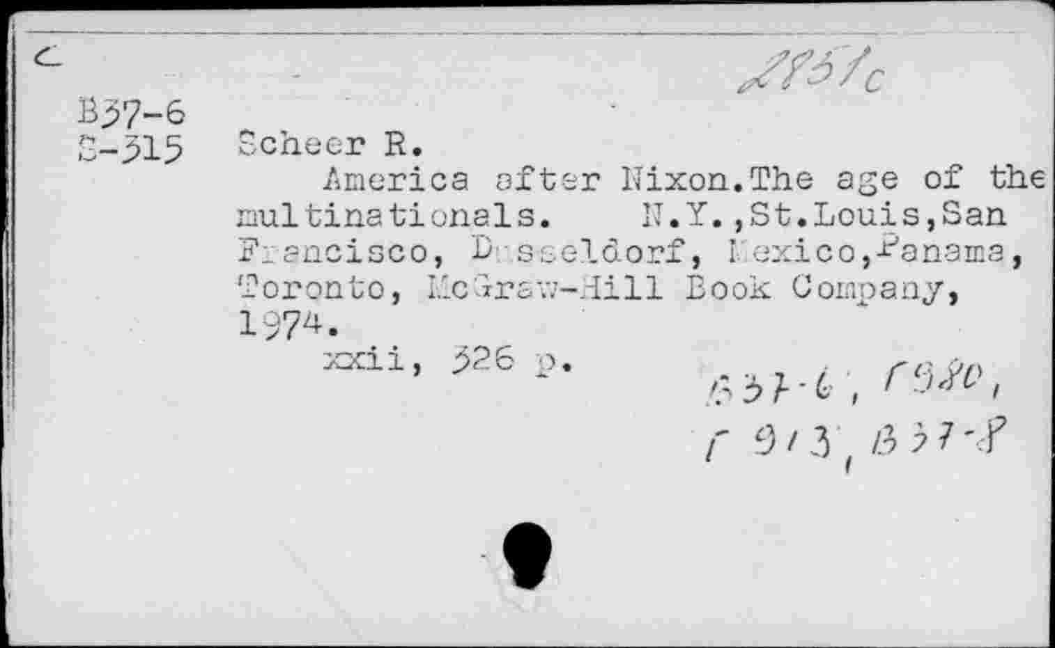 ﻿B37-6
S-315
^7C
Scheer R.
America öfter Nixon.The age of the nultinationals.	N.Y.,St.Louis,San
Francisco, Lsseldorf, Mexico,-Manama, Toronto, LlcSravj-Hill Book Company, 1974.
xxii, 926 p.	re .
r 9/3;